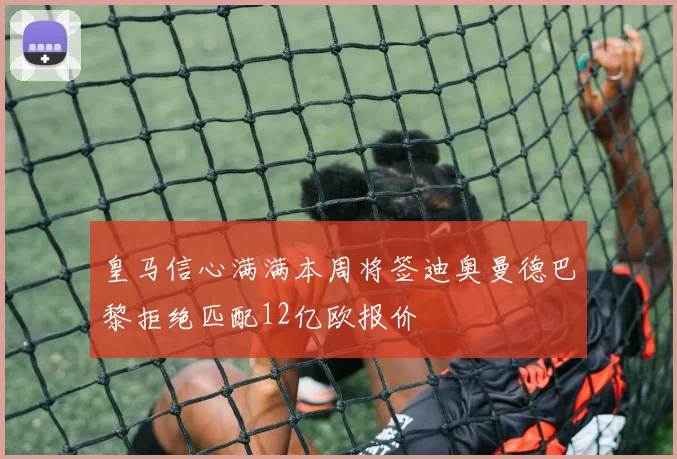 皇马信心满满本周将签迪奥曼德巴黎拒绝匹配12亿欧报价